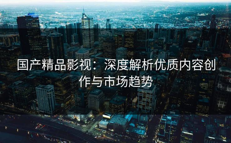 国产精品影视：深度解析优质内容创作与市场趋势