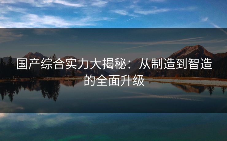 国产综合实力大揭秘:从制造到智造的全面升级 第1张 国产综合实力大揭秘:从制造到智造的全面升级 第1张
