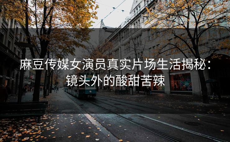 麻豆传媒女演员真实片场生活揭秘：镜头外的酸甜苦辣  第1张