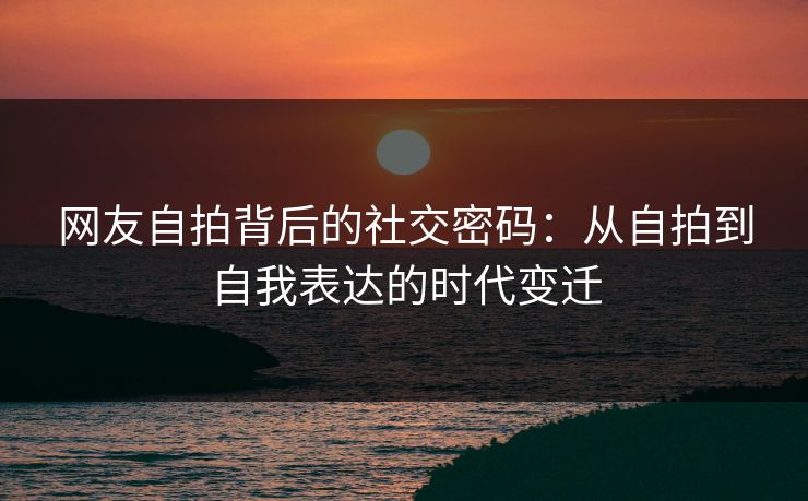 网友自拍背后的社交密码：从自拍到自我表达的时代变迁  第1张