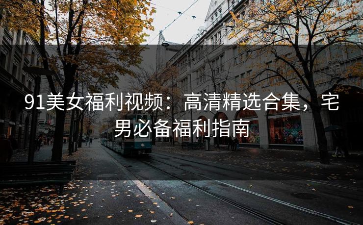 91美女福利视频：高清精选合集，宅男必备福利指南