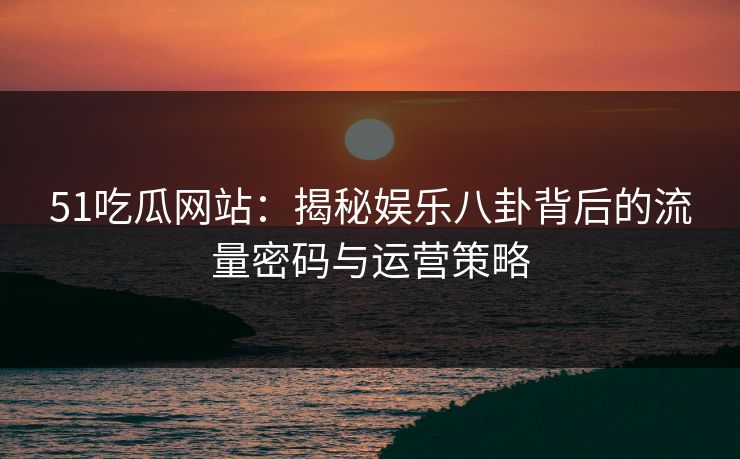 51吃瓜网站：揭秘娱乐八卦背后的流量密码与运营策略