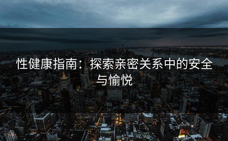 性健康指南：探索亲密关系中的安全与愉悦