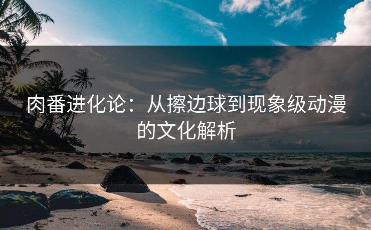 肉番进化论：从擦边球到现象级动漫的文化解析