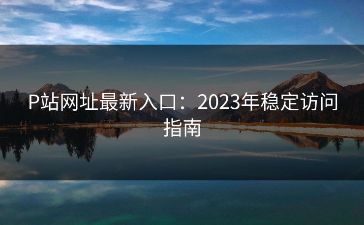 P站网址最新入口：2023年稳定访问指南  第1张