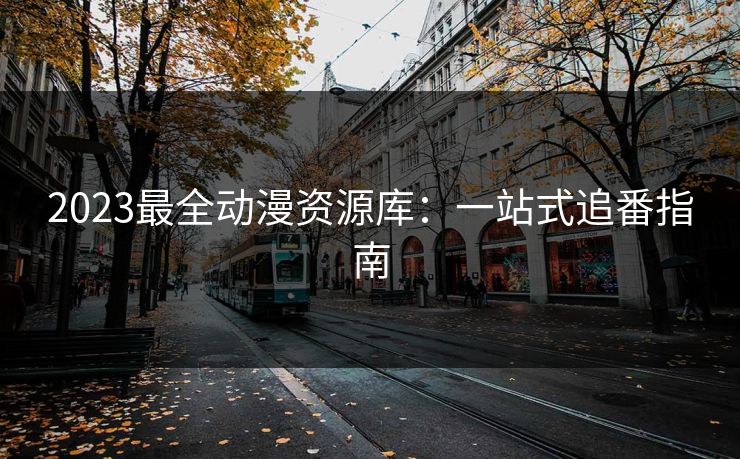 2023最全动漫资源库：一站式追番指南