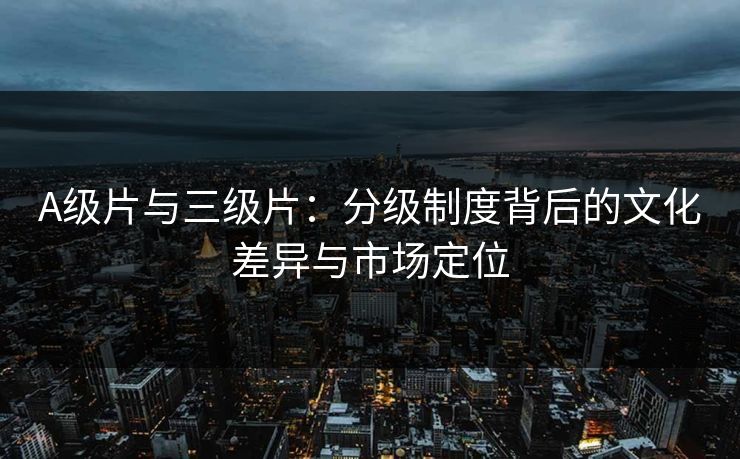 A级片与三级片：分级制度背后的文化差异与市场定位