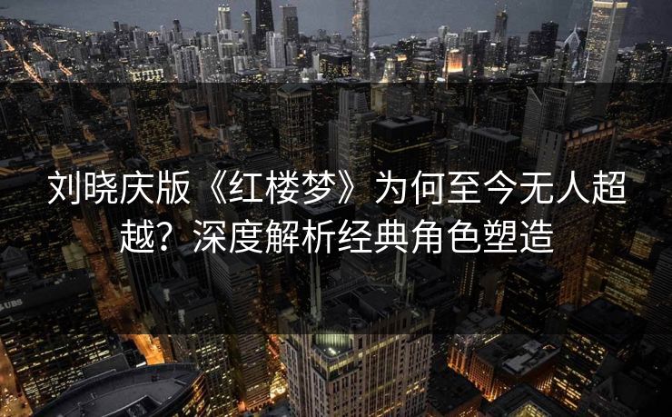 刘晓庆版《红楼梦》为何至今无人超越？深度解析经典角色塑造