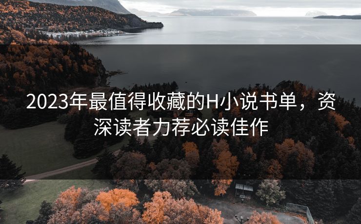 2023年最值得收藏的H小说书单，资深读者力荐必读佳作