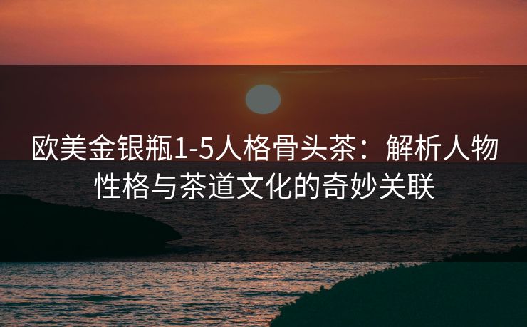 欧美金银瓶1-5人格骨头茶：解析人物性格与茶道文化的奇妙关联  第1张