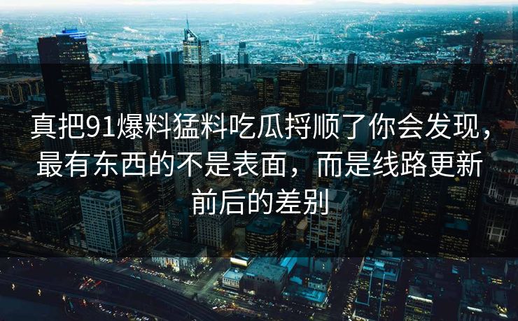 真把91爆料猛料吃瓜捋顺了你会发现，最有东西的不是表面，而是线路更新前后的差别